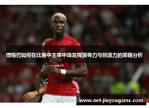 博格巴如何在比赛中主宰中场发挥领导力与创造力的策略分析