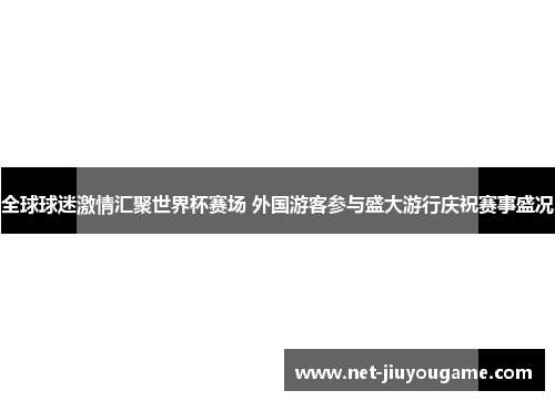 全球球迷激情汇聚世界杯赛场 外国游客参与盛大游行庆祝赛事盛况