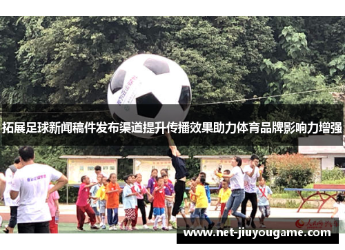 拓展足球新闻稿件发布渠道提升传播效果助力体育品牌影响力增强