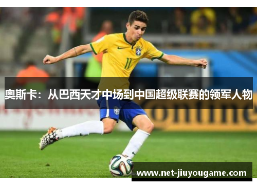 奥斯卡：从巴西天才中场到中国超级联赛的领军人物