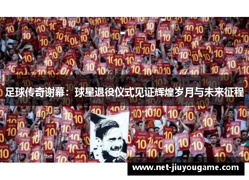 足球传奇谢幕：球星退役仪式见证辉煌岁月与未来征程