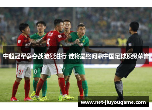 中超冠军争夺战激烈进行 谁将最终问鼎中国足球顶级荣誉