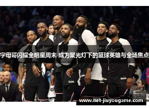 字母哥闪耀全明星周末 成为聚光灯下的篮球英雄与全场焦点