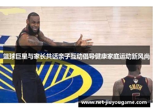 篮球巨星与家长共话亲子互动倡导健康家庭运动新风尚