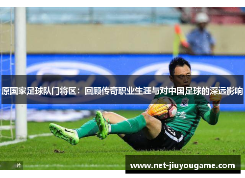 原国家足球队门将区：回顾传奇职业生涯与对中国足球的深远影响