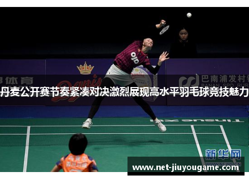 丹麦公开赛节奏紧凑对决激烈展现高水平羽毛球竞技魅力