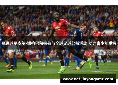 曼联球星皮尔·博格巴积极参与全球足球公益活动 助力青少年发展