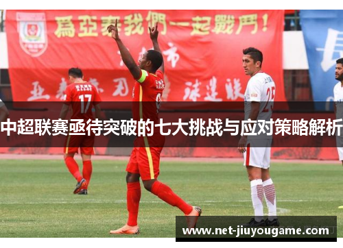中超联赛亟待突破的七大挑战与应对策略解析