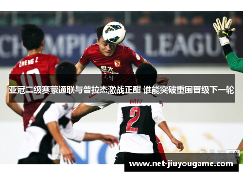 亚冠二级赛蒙通联与普拉杰激战正酣 谁能突破重围晋级下一轮