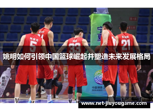 姚明如何引领中国篮球崛起并塑造未来发展格局