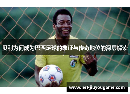 贝利为何成为巴西足球的象征与传奇地位的深层解读