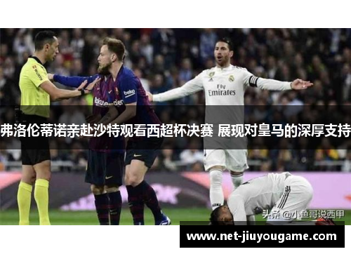 弗洛伦蒂诺亲赴沙特观看西超杯决赛 展现对皇马的深厚支持