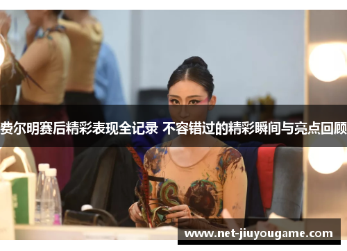 费尔明赛后精彩表现全记录 不容错过的精彩瞬间与亮点回顾