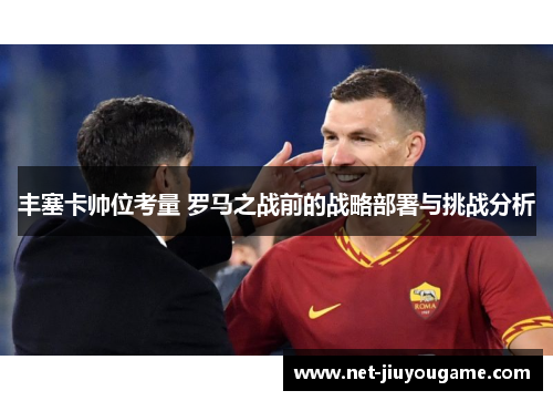 丰塞卡帅位考量 罗马之战前的战略部署与挑战分析
