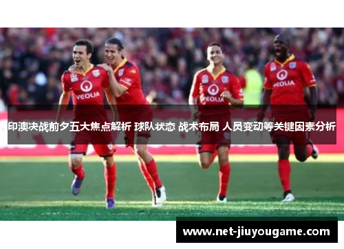 印澳决战前夕五大焦点解析 球队状态 战术布局 人员变动等关键因素分析