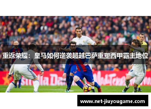 重返荣耀：皇马如何逆袭超越巴萨重塑西甲霸主地位