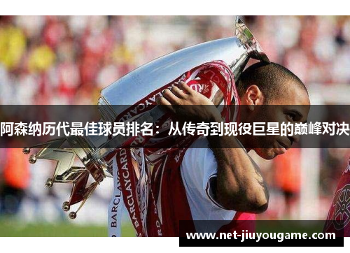 阿森纳历代最佳球员排名：从传奇到现役巨星的巅峰对决